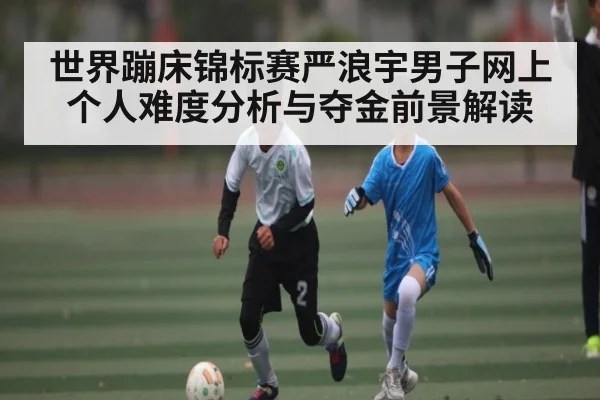 世界蹦床锦标赛严浪宇男子网上个人难度分析与夺金前景解读