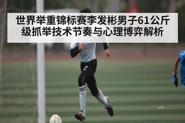 世界举重锦标赛李发彬男子61公斤级抓举技术节奏与心理博弈解析 - kaiyun
