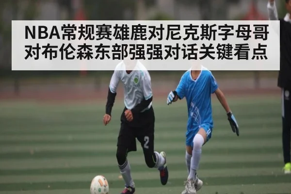 NBA常规赛雄鹿对尼克斯字母哥对布伦森东部强强对话关键看点 - kaiyun
