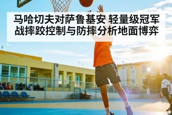 马哈切夫对萨鲁基安 轻量级冠军战摔跤控制与防摔分析地面博弈 - kaiyun